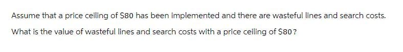 Assume that a price ceiling of $80 has been implemented and there are wasteful lines and search costs.
What is the value of wasteful lines and search costs with a price ceiling of $80?