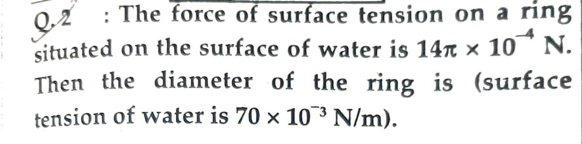 : The force of surface tension on a ring
Q.2
situated on the surface of water is 14π × 10^ N.
Then the diameter of the ring is (surface
tension of water is 70 × 10³ N/m).