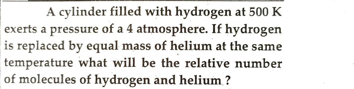 A cylinder filled with hydrogen at 500 K
exerts a pressure of a 4 atmosphere. If hydrogen
is replaced by equal mass of helium at the same
temperature what will be the relative number
of molecules of hydrogen and helium ?