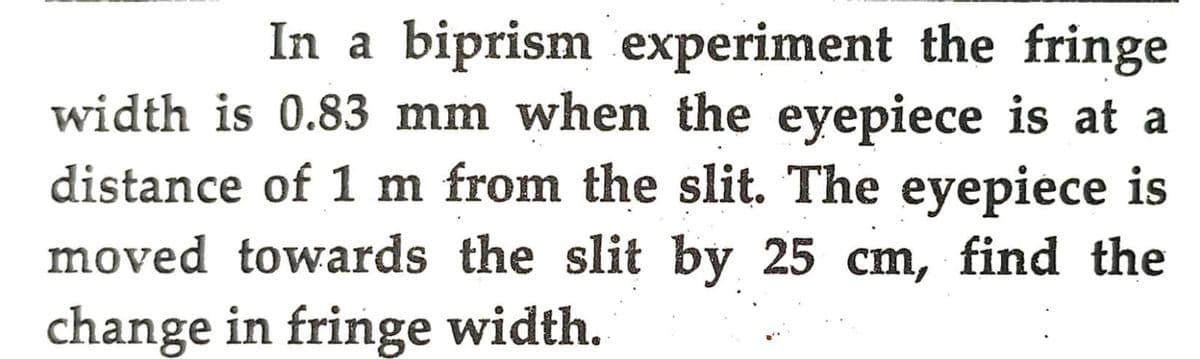 In a biprism experiment the fringe
width is 0.83 mm when the eyepiece is at a
distance of 1 m from the slit. The eyepiece is
moved towards the slit by 25 cm, find the
change in fringe width.