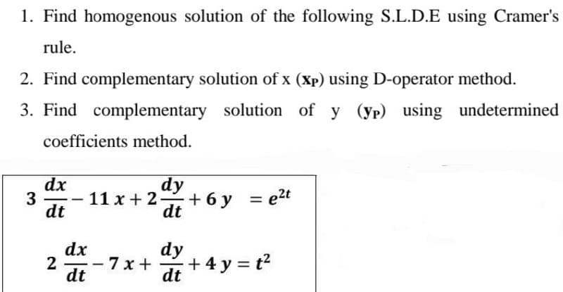 1. Find homogenous solution of the following S.L.D.E using Cramer's
rule.
2. Find complementary solution of x (xp) using D-operator method.
3. Find complementary solution of y (yp) using undetermined
coefficients method.
3
dx
dt
2
-
dx
dt
dy
11x + 24 + 6y
dt
--
= e²t
7x+ +4y=t²
dy
dt