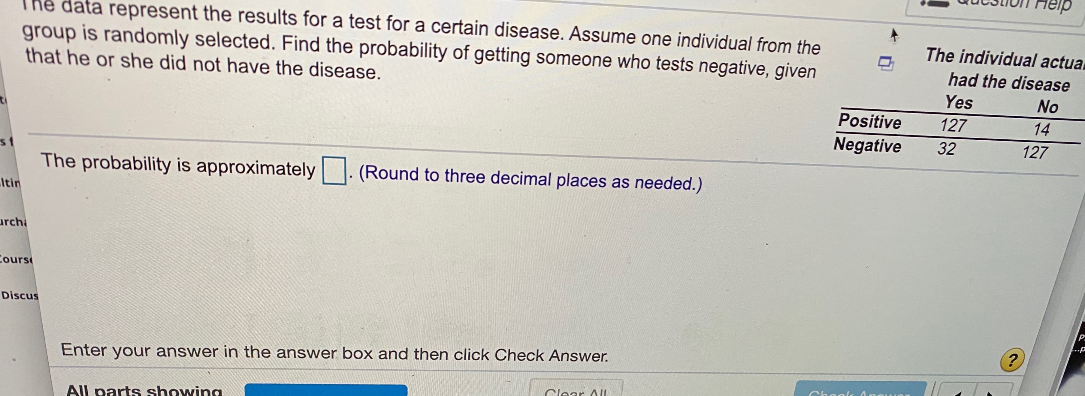 GaUDION H7elp
The data represent the results for a test for a certain disease. Assume one individual from the
group is randomly selected. Find the probability of getting someone who tests negative, given
The individual actual
had the disease
that he or she did not have the disease.
Yes
No
Positive
127
14
Negative
32
127
s1
The probability is approximately
(Round to three decimal places as needed.)
Itin
archa
ours
Discus
...p
Enter your answer in the answer box and then click Check Answer.
Clear AII
All parts showing.
