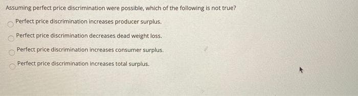 Assuming perfect price discrimination were possible, which of the following is not true?
Perfect price discrimination increases producer surplus.
Perfect price discrimination decreases dead weight loss.
Perfect price discrimination increases consumer surplus.
Perfect price discrimination increases total surplus.