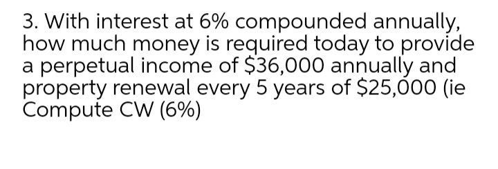 3. With interest at 6% compounded annually,
how much money is required today to provide
a perpetual income of $36,000 annually and
property renewal every 5 years of $25,000 (ie
Compute CW (6%)
