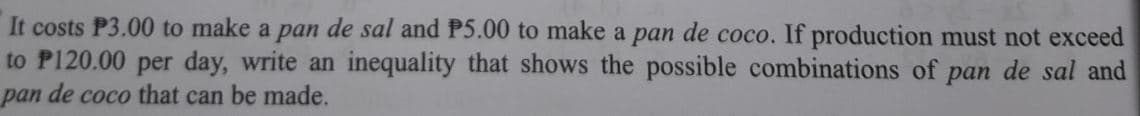 It costs P3.00 to make a pan de sal and P5.00 to make a pan de coco. If production must not exceed
to P120.00 per day, write an inequality that shows the possible combinations of pan de sal and
pan de coco that can be made.
