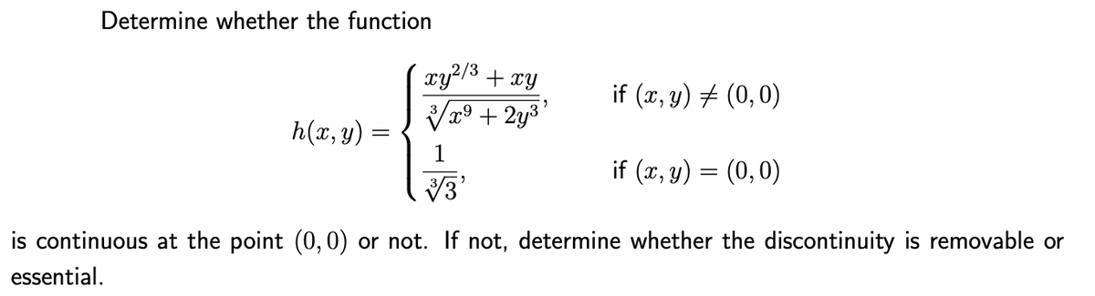 Determine whether the function
h(x, y) =
xy²/³ + xy
x9
+ 2y³'
if (x, y) = (0,0)
if (x, y) = (0,0)
33'
is continuous at the point (0,0) or not. If not, determine whether the discontinuity is removable or
essential.