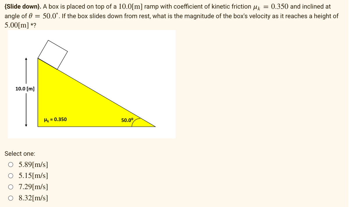 {Slide down). A box is placed on top of a 10.0[m] ramp with coefficient of kinetic friction µ = 0.350 and inclined at
angle of = 50.0°. If the box slides down from rest, what is the magnitude of the box's velocity as it reaches a height of
5.00[m] *?
10.0 [m]
Hk = 0.350
Select one:
○ 5.89[m/s]
5.15[m/s]
7.29[m/s]
O 8.32[m/s]
50.0⁰