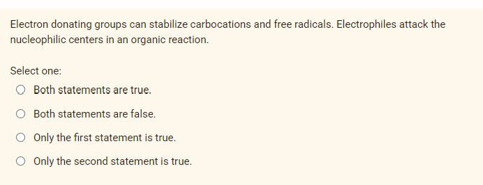 Electron donating groups can stabilize carbocations and free radicals. Electrophiles attack the
nucleophilic centers in an organic reaction.
Select one:
Both statements are true.
O Both statements are false.
O Only the first statement is true.
O Only the sed
statement is true.