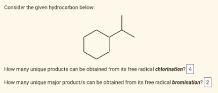 Consider the given hydrocarbon below:
How many unique products can be obtained from its free radical chlorination? 4
How many unique major product/s can be obtained from its free radical bromination? 2