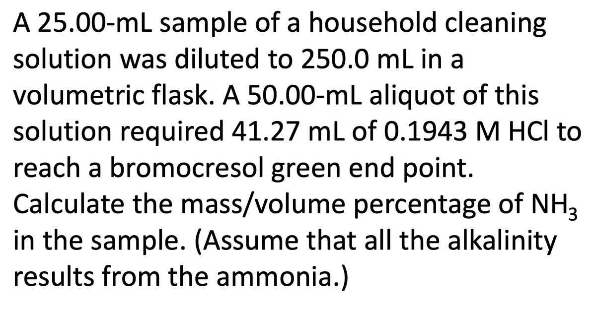 A 25.00-mL sample of a household cleaning
solution was diluted to 250.0 mL in a
volumetric flask. A 50.00-mL aliquot of this
solution required 41.27 ml of 0.1943 M HCI to
reach a bromocresol green end point.
Calculate the mass/volume percentage of NH3
in the sample. (Assume that all the alkalinity
results from the ammonia.)
