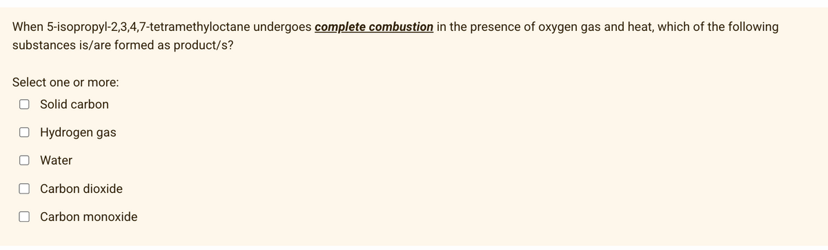 When 5-isopropyl-2,3,4,7-tetramethyloctane undergoes complete combustion in the presence of oxygen gas and heat, which of the following
substances is/are formed as product/s?
Select one or more:
Solid carbon
Hydrogen gas
Water
Carbon dioxide
Carbon monoxide