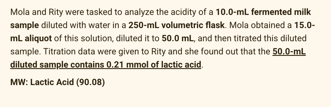 Mola and Rity were tasked to analyze the acidity of a 10.0-mL fermented milk
sample diluted with water in a 250-mL volumetric flask. Mola obtained a 15.0-
mL aliquot of this solution, diluted it to 50.0 mL, and then titrated this diluted
sample. Titration data were given to Rity and she found out that the 50.0-mL
diluted sample contains 0.21 mmol of lactic acid.
MW: Lactic Acid (90.08)
