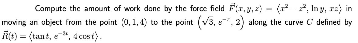 Compute the amount of work done by the force field F(x, y, z) = (x² − z², lny, xz) in
moving an object from the point (0, 1,4) to the point (√3, e- e¯, 2) along the curve C' defined by
R(t) = (tant, e-³t, 4 cost).