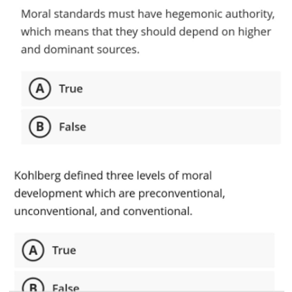 Moral standards must have hegemonic authority,
which means that they should depend on higher
and dominant sources.
(A) True
B False
Kohlberg defined three levels of moral
development which are preconventional,
unconventional, and conventional.
A) True
R
False