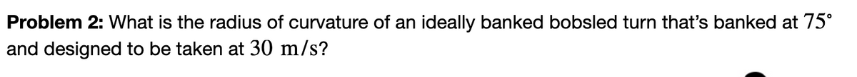 Problem 2: What is the radius of curvature of an ideally banked bobsled turn that's banked at 75°
and designed to be taken at 30 m/s?