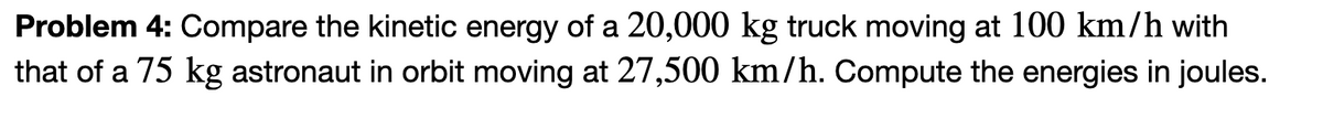 Problem 4: Compare the kinetic energy of a 20,000 kg truck moving at 100 km/h with
that of a 75 kg astronaut in orbit moving at 27,500 km/h. Compute the energies in joules.