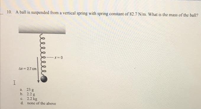 10. A ball is suspended from a vertical spring with spring constant of 82.7 N/m. What is the mass of the ball?
-x=0
Ax=2.7 cm
a.
23 g
b. 2.2 g
c. 2.2 kg
d.
H
еее
none of the above