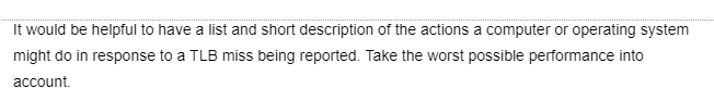 It would be helpful to have a list and short description of the actions a computer or operating system
might do in response to a TLB miss being reported. Take the worst possible performance into
account.