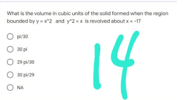What is the volume in cubic units of the solid formed when the region
bounded by y = x^2 and y^2 = x is revolved about x = -1?
pi/30
30 pi
14
O29
pi/30
O 30 pi/29
ONA