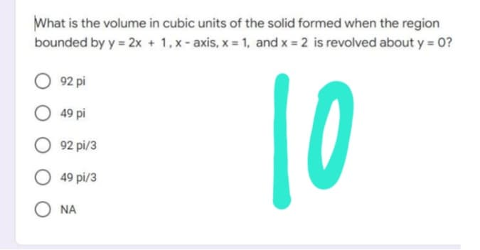 What is the volume in cubic units of the solid formed when the region
bounded by y = 2x + 1, x-axis, x = 1, and x = 2 is revolved about y = 0?
92 pi
49 pi
10
92 pi/3
49 pi/3
ΝΑ