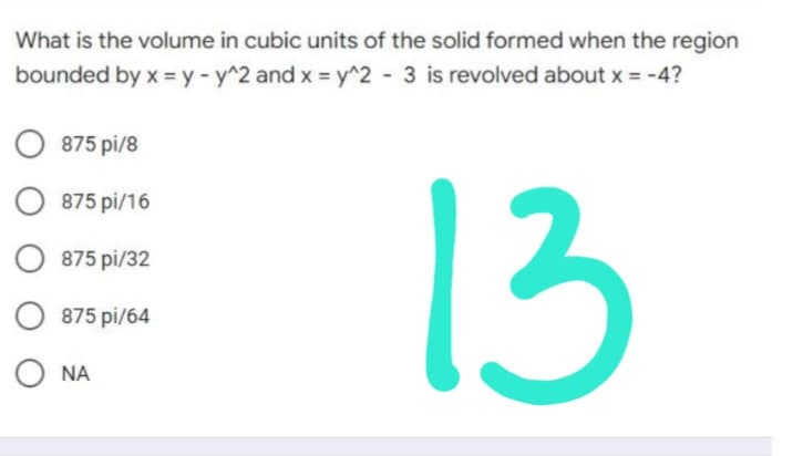 What is the volume in cubic units of the solid formed when the region
bounded by x = y - y^2 and x = y^2 - 3 is revolved about x = -4?
O875 pi/8
O875 pi/16
875 pi/32
13
O875 pi/64
Ο ΝΑ