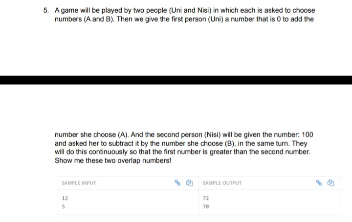 5. A game will be played by two people (Uni and Nisi) in which each is asked to choose
numbers (A and B). Then we give the first person (Uni) a number that is 0 to add the
number she choose (A). And the second person (Nisi) will be given the number: 100
and asked her to subtract it by the number she choose (B), in the same turn. They
will do this continuously so that the first number is greater than the second number.
Show me these two overlap numbers!
SAMPLE INPUT
% 0 SAMPLE OUTPUT
12
72
70
