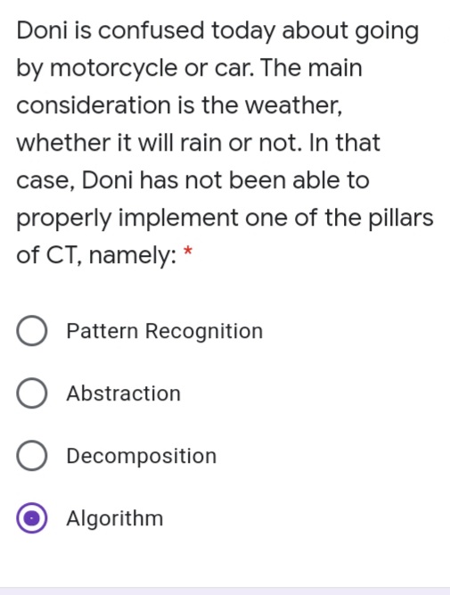 Doni is confused today about going
by motorcycle or car. The main
consideration is the weather,
whether it will rain or not. In that
case, Doni has not been able to
properly implement one of the pillars
of CT, namely:
Pattern Recognition
Abstraction
Decomposition
Algorithm
