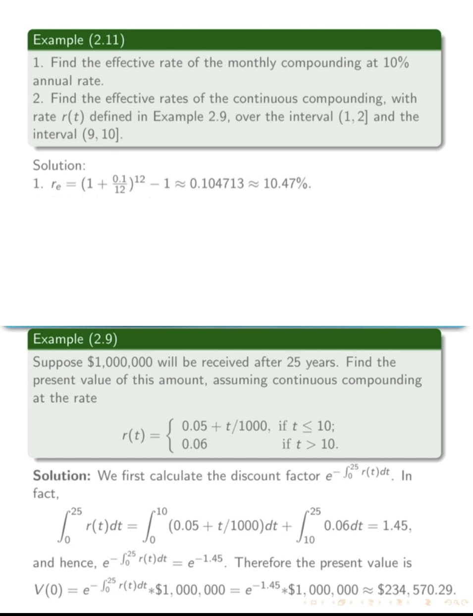 Example (2.11)
1. Find the effective rate of the monthly compounding at 10%
annual rate.
2. Find the effective rates of the continuous compounding, with
rate r(t) defined in Example 2.9, over the interval (1, 2] and the
interval (9, 10].
