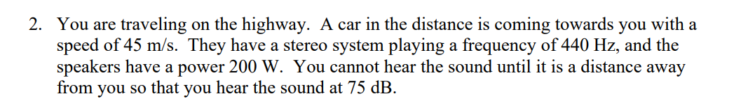 2. You are traveling on the highway. A car in the distance is coming towards you with a
speed of 45 m/s. They have a stereo system playing a frequency of 440 Hz, and the
speakers have a power 200 W. You cannot hear the sound until it is a distance away
from you so that you hear the sound at 75 dB.
