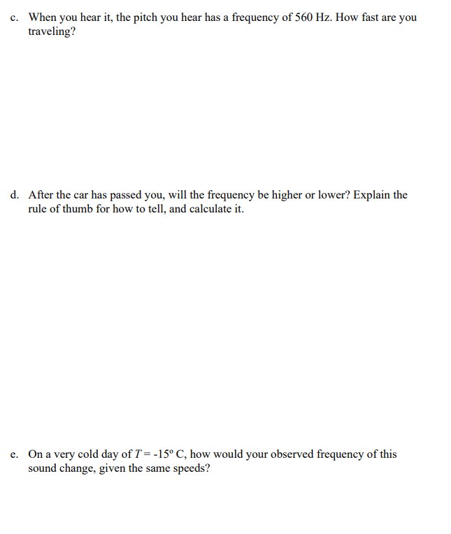 c. When you hear it, the pitch you hear has a frequency of 560 Hz. How fast are you
traveling?
d. After the car has passed you, will the frequency be higher or lower? Explain the
rule of thumb for how to tell, and calculate it.
e. On a very cold day of T = -15° C, how would your observed frequency of this
sound change, given the same speeds?
