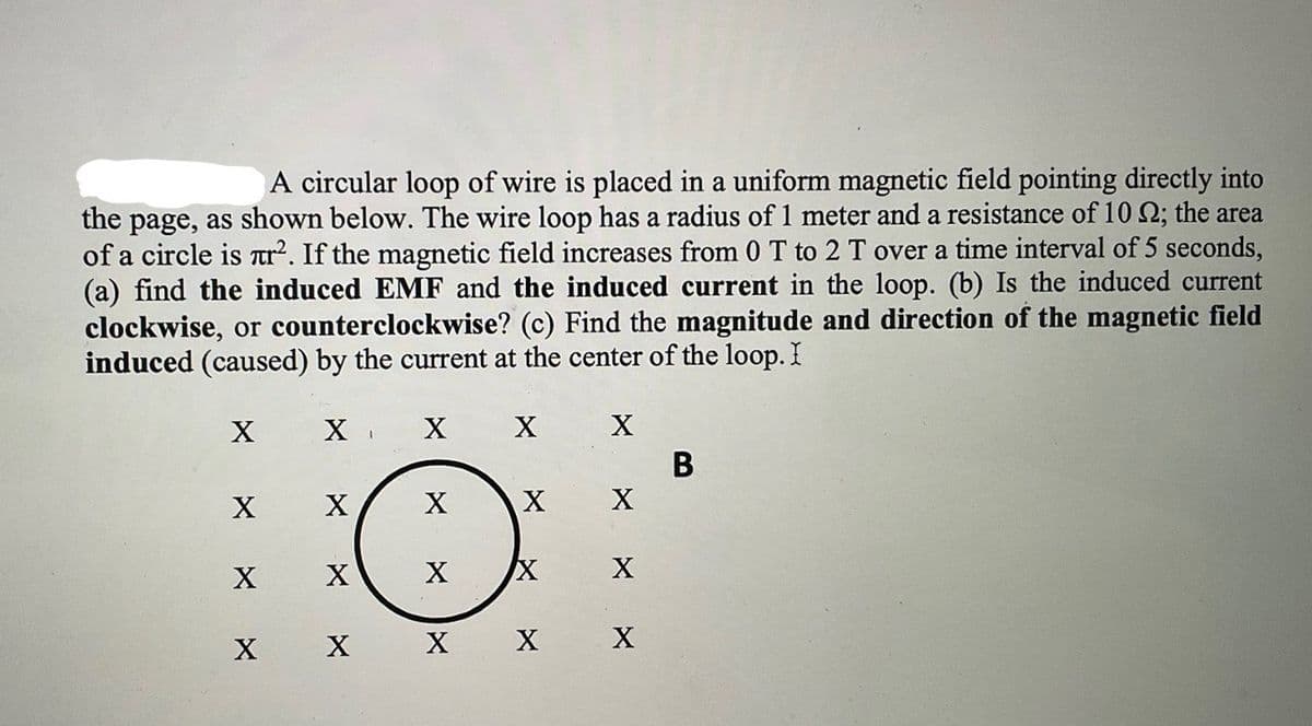 A circular loop of wire is placed in a uniform magnetic field pointing directly into
the page, as shown below. The wire loop has a radius of 1 meter and a resistance of 10 Q; the area
of a circle is Tr. If the magnetic field increases from 0 T to 2 T over a time interval of 5 seconds,
(a) find the induced EMF and the induced current in the loop. (b) Is the induced current
clockwise, or counterclockwise? (c) Find the magnitude and direction of the magnetic field
induced (caused) by the current at the center of the loop. I
X
X
В
X
X
х х
х х х
