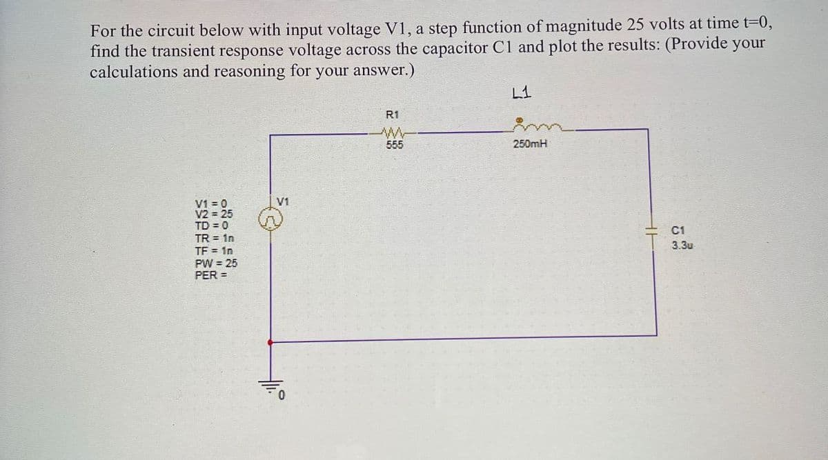 For the circuit below with input voltage V1, a step function of magnitude 25 volts at time t=0,
find the transient response voltage across the capacitor C1 and plot the results: (Provide your
calculations and reasoning for your answer.)
V1=0
V2 = 25
TD=0
TR = 1n
V1
TF = 1n
PW
25
PER =
R1
ww
L1
555
250mH
C1
3.3u