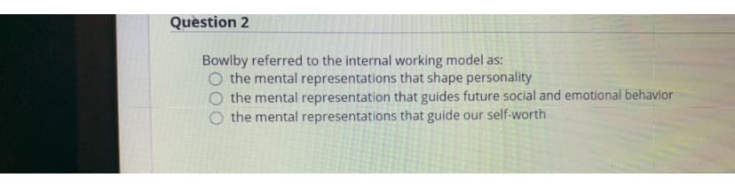 Quèstion 2
Bowlby referred to the internal working model as:
O the mental representations that shape personality
O the mental representation that guides future social and emotional behavior
O the mental representations that guide our self-worth
