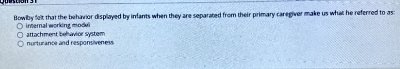 Bowlby felt that the behavior displayed by infants when they are separated from their primary caregiver make us what he referred to as:
O internal working model
attachment behavior system
O nurturance and responsiveness
