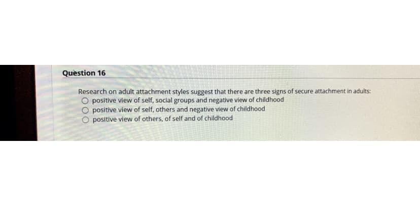 Question 16
Research on adult attachment styles suggest that there are three signs of secure attachment in adults:
O positive view of self, social groups and negative view of childhood
O positive view of self, others and negative view of childhood
positive view of others, of self and of childhood
