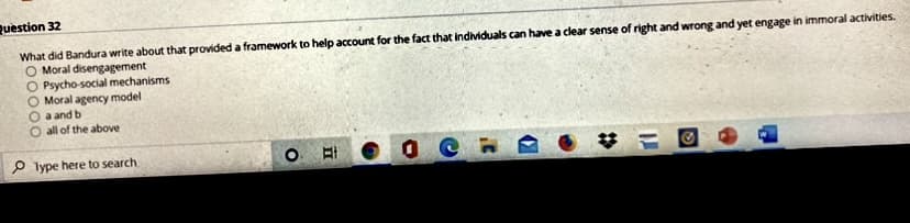 Ruestion 32
What did Bandura write about that provided a framework to help account for the fact that individuals can have a clear sense of right and wrong and yet engage in immoral activities.
Moral disengagement
O Psycho-social mechanisms
Moral agency model
a and b
all of the above
O lype here to search
