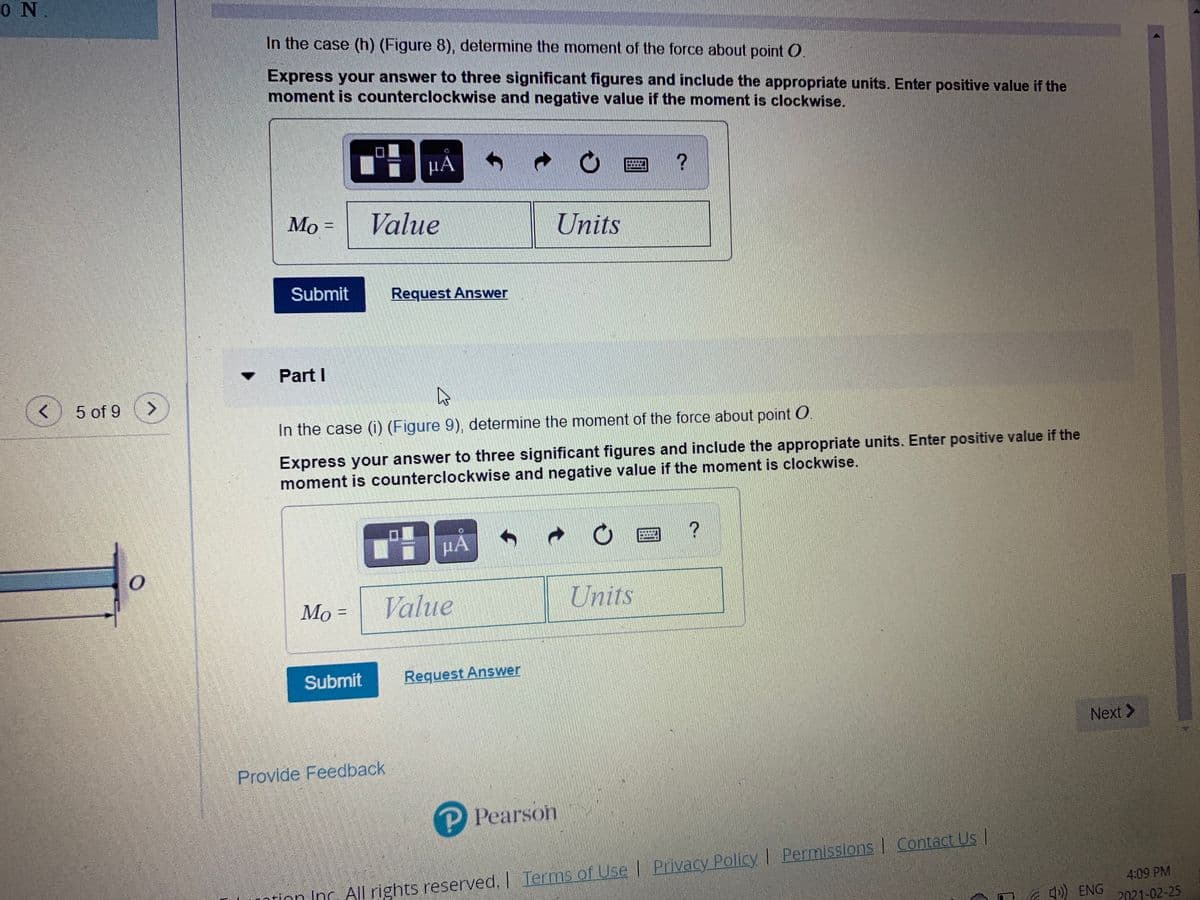 0 N.
In the case (h) (Figure 8), determine the moment of the force about point O.
Express your answer to three significant figures and include the appropriate units. Enter positive value if the
moment is counterclockwise and negative value if the moment is clockwise.
µÀ
Value
%3D
Units
Submit
Request Answer
Part I
5 of 9
In the case (i) (Figure 9), determine the moment of the force about point O
Express your answer to three significant figures and include the appropriate units. Enter positive value if the
moment is counterclockwise and negative value if the moment is clockwise.
HA
Мо-
Value
Units
Submit
Request Answer
Next >
Provide Feedback
P Pearson
Privacy Policy | Permissions I Contact Us I
Tion Inc. All rights reserved.| Terms of Use |
4:09 PM
) ENG
2021-02-25
