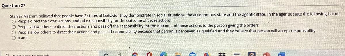 Question 27
Stanley Milgram believed that people have 2 states of behavior they demonstrate in social situations, the autonomous state and the agentic state. In the agentic state the following is true:
O People direct their own actions, and take responsibility for the outcome of those actions
O People allow others to direct their actions and pass off the responsibility for the outcome of those actions to the person giving the orders
O People allow others to direct their actions and pass off responsibility because that person is perceived as qualified and they believe that person will accept responsibility
Ob and c
Tune horo to cnrch
