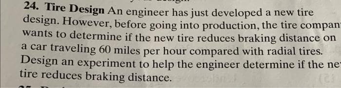 24. Tire Design An engineer has just developed a new tire
design. However, before going into production, the tire compan-
wants to determine if the new tire reduces braking distance on
a car traveling 60 miles per hour compared with radial tires.
Design an experiment to help the engineer determine if the ne
tire reduces braking distance.
