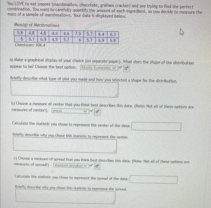 You LOVE to eat smores (marshmallow, chocolate, graham cracker) and are trying to find the perfect
combination. You want to carefully quantify the amount of each ingredient, so you decide to measure the
mass of a sample of marshmallows. Your data is displayed below.
Mass(g) of Marshmallows
4.8 4.4 4.6 7.9
4.5
5.8 4.8
5.7
6.4
6.3
6 6.1
6.9
5.7
5.7
6.9 5.9
Checksum: 104.4
a) Make a graphical display of your choice (on separate paper). What does the shape of the distribution
appear to be? Choose the best option. Mosly Syimetic V
Briefly describe what type of plot you made and how you selected a shape for the distribution.
b) Choose a measure of center that you think best describes this data. (Note: Not all of these options are
measures of center!)
mean
Calculate the statistic you chose to represent the center of the data:
Briefly describe why you chose this statistic to represent the center.
c) Choose a measure of spread that you think best describes this data. (Note: Not all of these options are
measures of spread!)
tandard deiation v
Calculate the statistic you chose to represent the spread of the data:
Briefly describe why you chose this statistic to represent the spread.
