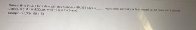 Sunset time in LST for a date with day number 89 /305 days is
places, e.g. if it is 4:30pm. write 16.5 in the blank)
Sharjah (25.3'N, 55.4"E)
hours (note: convert your final answer to LST hours with 2 decmal
