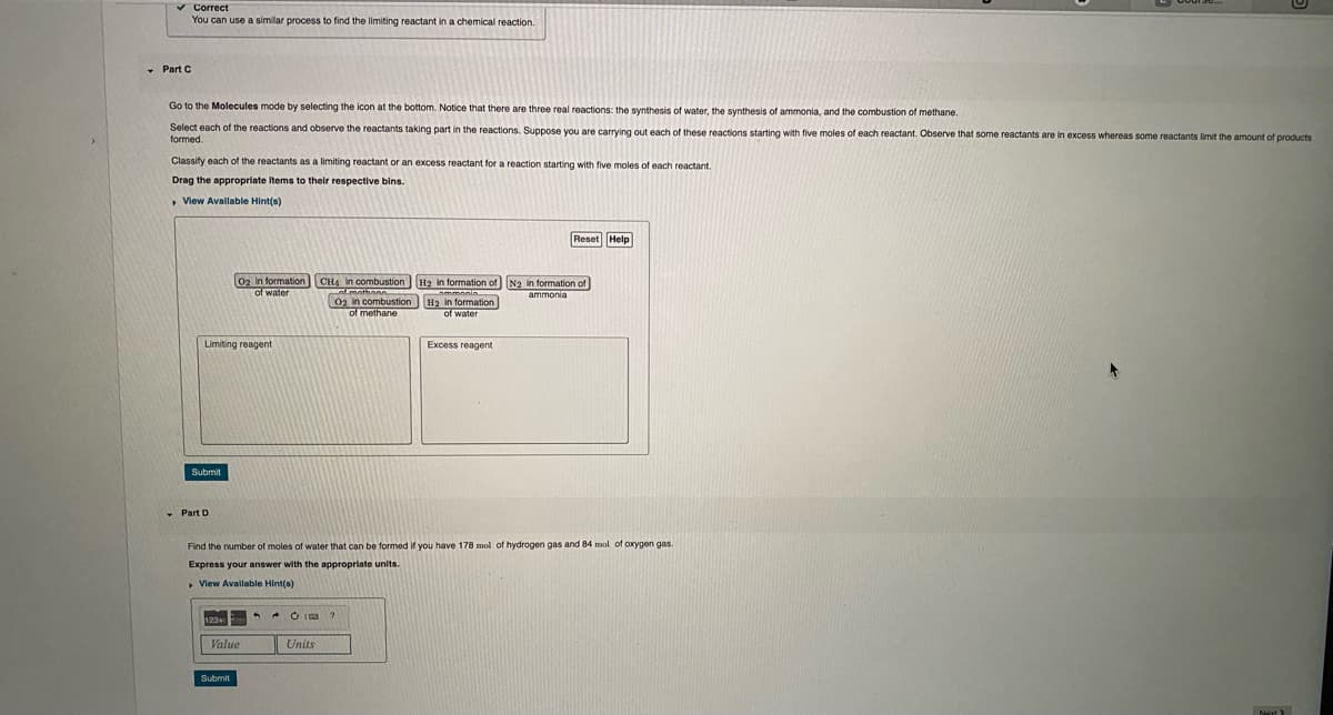 v Correct
You can use a similar process to find the limiting reactant in a chemical reaction.
- Part C
Go to the Molecules mode by selecting the icon at the bottom. Notice that there are three real reactions: the synthesis of water, the synthesis of ammonia, and the combustion of methane.
Select each of the reactions and observe the reactants taking part in the reactions. Suppose you are carrying out each of these reactions starting with five moles of each reactant. Observe that some reactants are in excess whereas some reactants limit the amount of products
formed.
Classity each of the reactants as a limiting reactant or an excess reactant for a reaction starting with five moles of each reactant.
Drag the appropriate items to their respective bins.
• View Avallable Hint(s)
Reset
02 in formation
of water
CH4 in combustion H2 in formation of N2 in formation of
02 in combustion H2 in formation
of methane
Limiting reagent
Excess reagent
Submit
Part D
Find the number of moles of water that can be formed if you have 178 mol of hydrogen gas and 84 mol of oxygen gas
Express your answer with the appropriate units.
, Vlew Available Hint(s)
123
* * O IE ?
Value
Units
Submit
