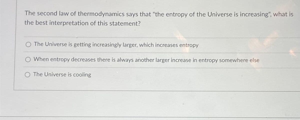 The second law of thermodynamics says that "the entropy of the Universe is increasing", what is
the best interpretation of this statement?
The Universe is getting increasingly larger, which increases entropy
O When entropy decreases there is always another larger increase in entropy somewhere else
O The Universe is cooling