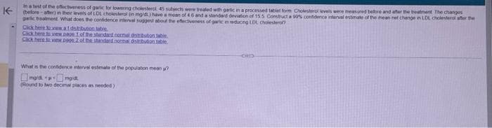 in a test of the effectiveness of garlic for lowering cholesterol. 45 subjects were treated with garlic in a processed tablet form Cholesterol levels were measured before and after the treatment The changes
K(before-after) in their levels of LDL cholesterol (in mgid:) have a moan of 46 and a standard deviation of 15.5 Construct a 90% confidence interval estimate of the mean net change in LDL cholesterol after the
geric treatment. What does the confidence interval suggest about the effectiveness of garic in reducing LDL cholestero
Click here new.a.fdstribution tabee
Click here to view page 1. of the standard.normal distribution table
Cack here to view p900 2 of the standard.normal distobubun table.
What is the confidence interval estimate of the population mean?
mgmid
(Round to two decimal places as needed)
-cor