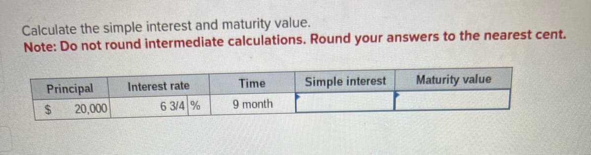 Calculate the simple interest and maturity value.
Note: Do not round intermediate calculations. Round your answers to the nearest cent.
Principal
$
20,000
Interest rate
6 3/4 %
Time
9 month
Simple interest Maturity value