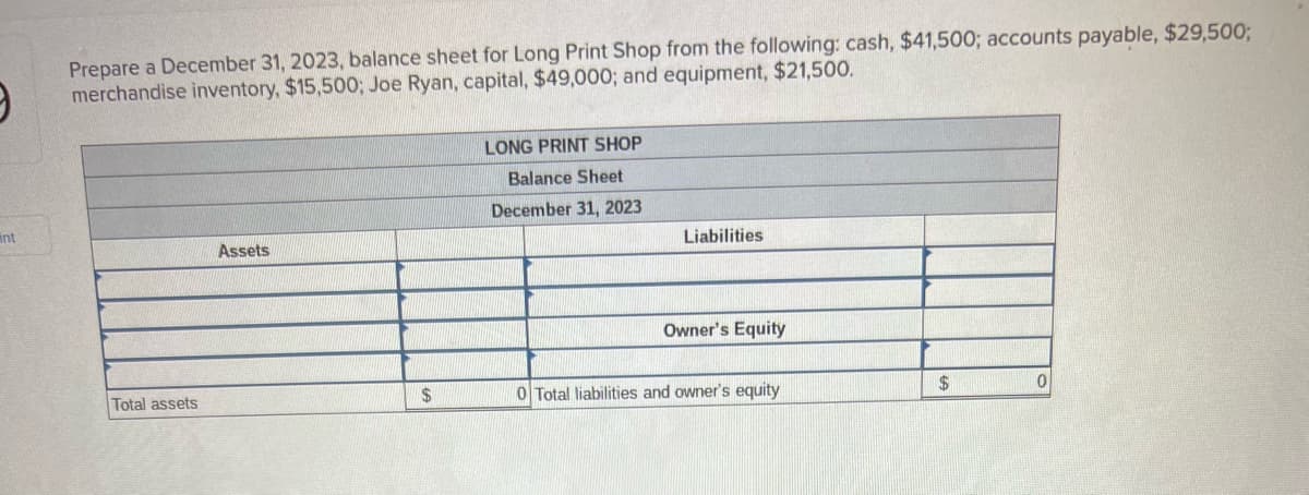 9
int
Prepare a December 31, 2023, balance sheet for Long Print Shop from the following: cash, $41,500; accounts payable, $29,500;
merchandise inventory, $15,500; Joe Ryan, capital, $49,000; and equipment, $21,500.
Total assets
Assets
$
LONG PRINT SHOP
Balance Sheet
December 31, 2023
Liabilities
Owner's Equity
0 Total liabilities and owner's equity
$
0