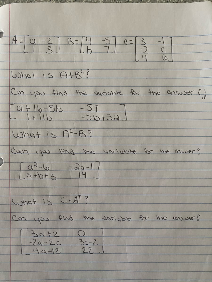 A=9-2
B=/4-5
3.
ニ3
-2
what is A+B?
Con
find the variable for the answer?)
you
at16-Sb
-57
-Sb+52
what is A²-B?
Can you find the variable for the cniwer?
-20-1
14
a tbt3
what is C • A' ?
Con
find
the Variable for the anjwer?
3at2
-29-2c
3(-2
22
4a-12
