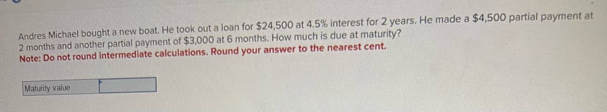 Andres Michael bought a new boat. He took out a loan for $24,500 at 4.5% interest for 2 years. He made a $4,500 partial payment at
2 months and another partial payment of $3,000 at 6 months. How much is due at maturity?
Note: Do not round intermediate calculations. Round your answer to the nearest cent.
Maturity value