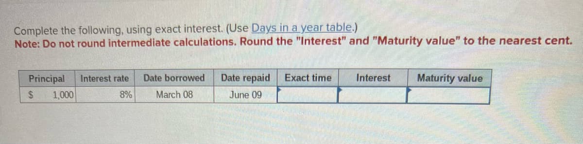 Complete the following, using exact interest. (Use Days in a year table.)
Note: Do not round intermediate calculations. Round the "Interest" and "Maturity value" to the nearest cent.
Principal
$
1,000
Interest rate
8%
Date borrowed
March 08
Date repaid
June 09
Exact time
Interest Maturity value