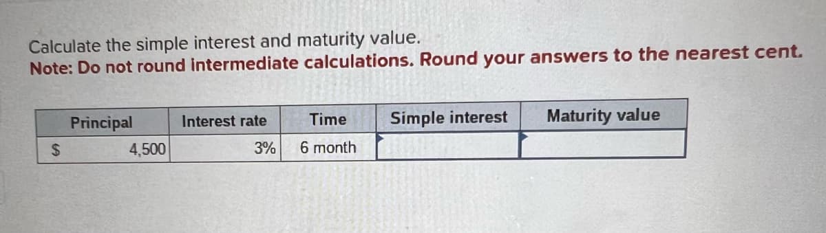 Calculate the simple interest and maturity value.
Note: Do not round intermediate calculations. Round your answers to the nearest cent.
$
Principal
4,500
Interest rate
3%
Time
6 month
Simple interest
Maturity value